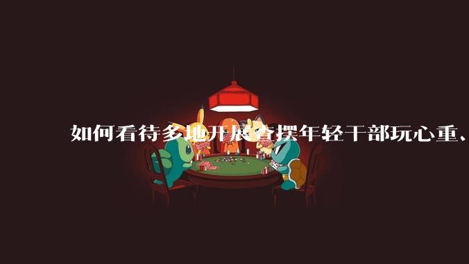 如何看待多地开展查摆年轻干部玩心重、贪图享乐、说话随意、社会交往复杂、生活不检点等问题的行动？